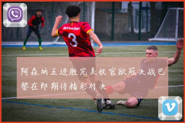 阿森纳五连胜完美收官欧冠决战巴黎在即期待精彩对决