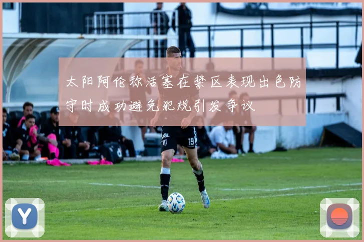 太阳阿伦称活塞在禁区表现出色防守时成功避免犯规引发争议