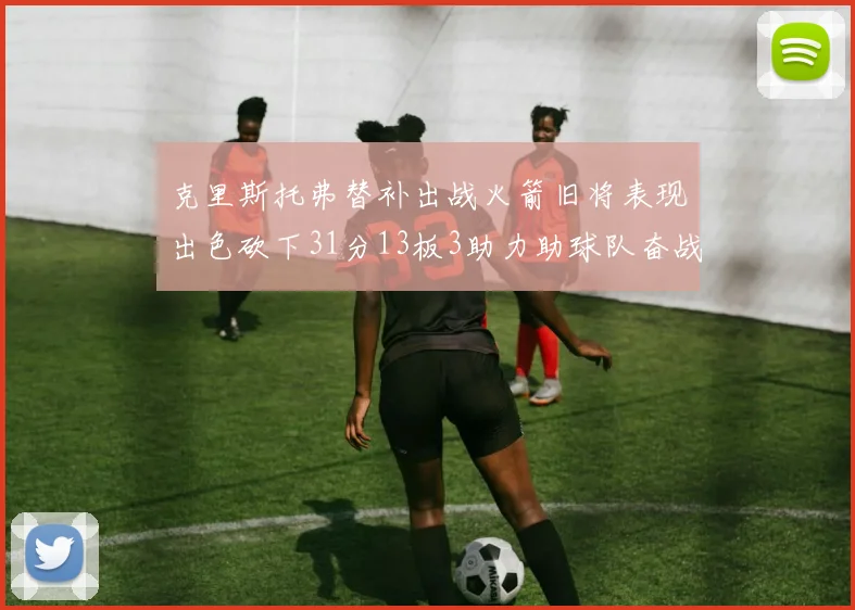 克里斯托弗替补出战火箭旧将表现出色砍下31分13板3助力助球队奋战