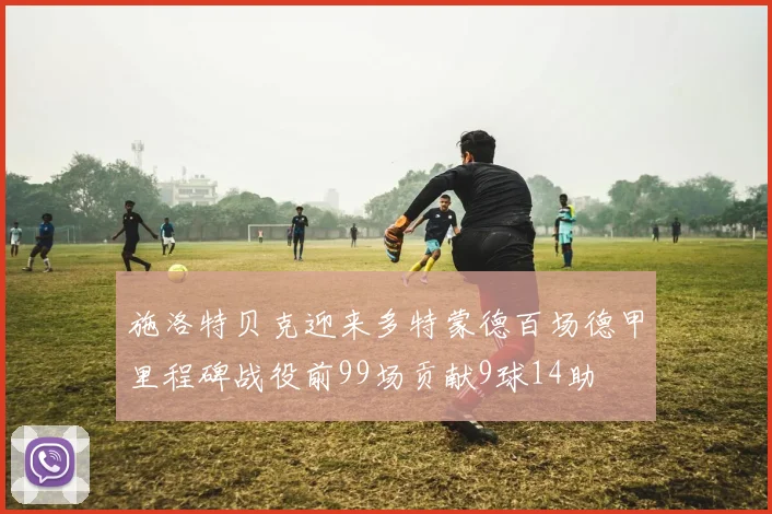 施洛特贝克迎来多特蒙德百场德甲里程碑战役前99场贡献9球14助