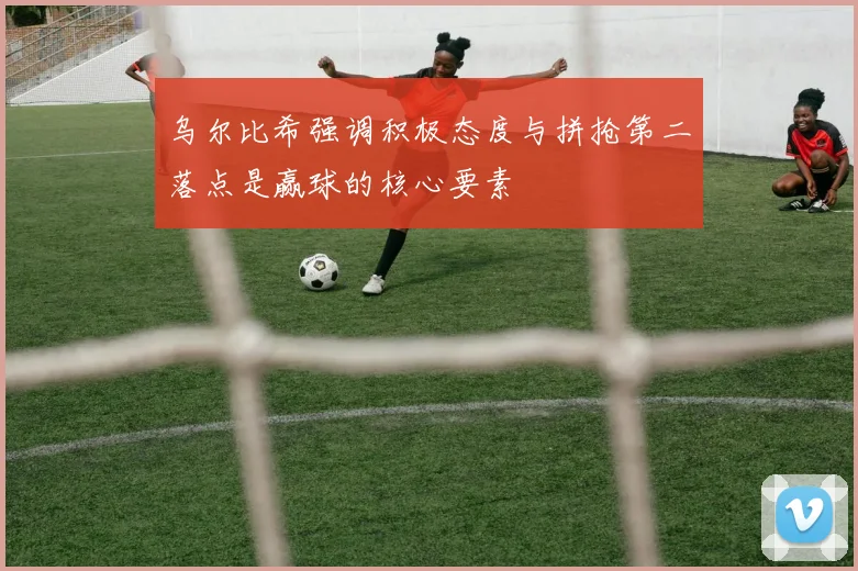 乌尔比希强调积极态度与拼抢第二落点是赢球的核心要素