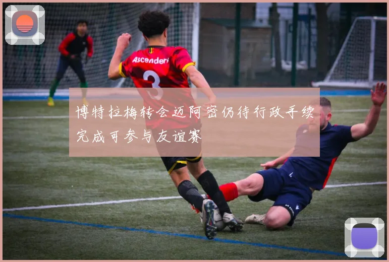 博特拉梅转会迈阿密仍待行政手续完成可参与友谊赛