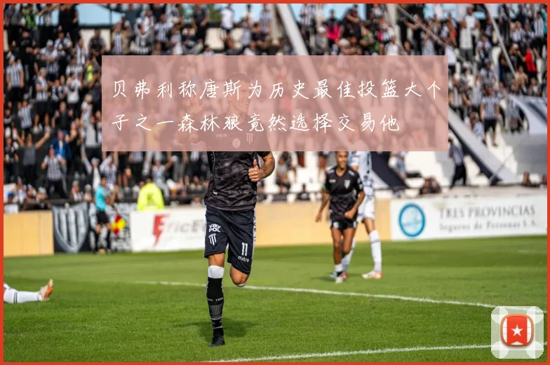 贝弗利称唐斯为历史最佳投篮大个子之一森林狼竟然选择交易他