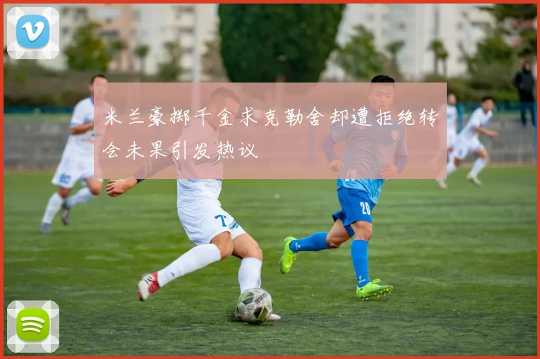 米兰豪掷千金求克勒舍却遭拒绝转会未果引发热议