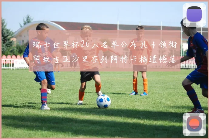 瑞士世界杯26人名单公布扎卡领衔阿坎吉亚沙里在列阿特卡梅遗憾落选