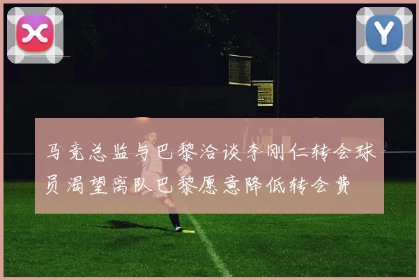 马竞总监与巴黎洽谈李刚仁转会球员渴望离队巴黎愿意降低转会费