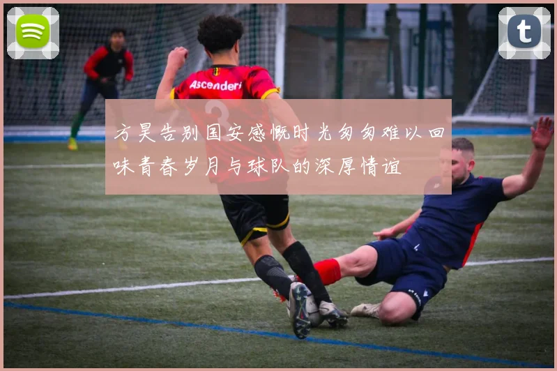 方昊告别国安感慨时光匆匆难以回味青春岁月与球队的深厚情谊