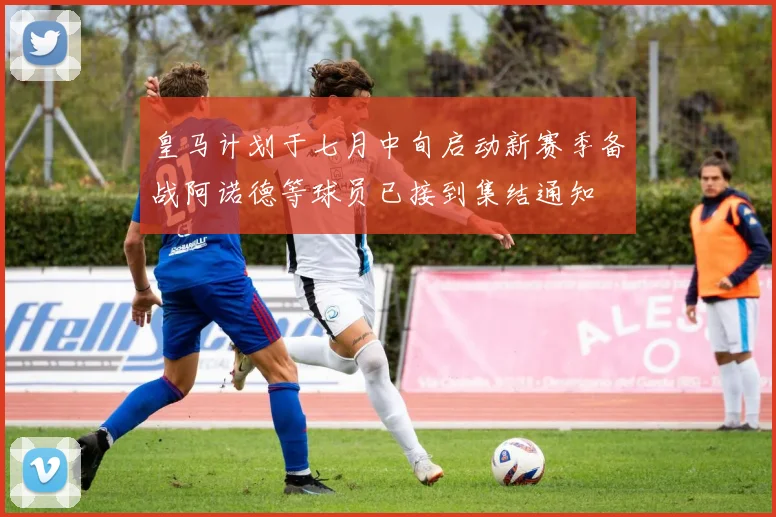 皇马计划于七月中旬启动新赛季备战阿诺德等球员已接到集结通知