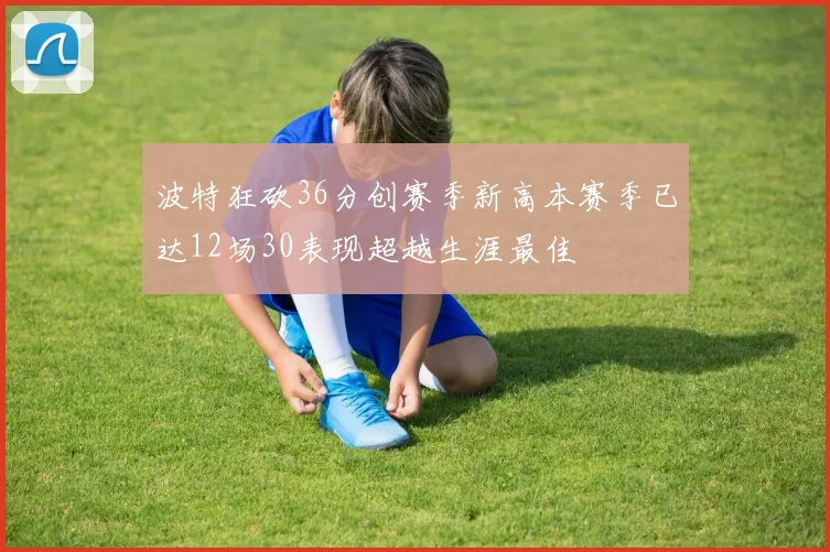 波特狂砍36分创赛季新高本赛季已达12场30表现超越生涯最佳