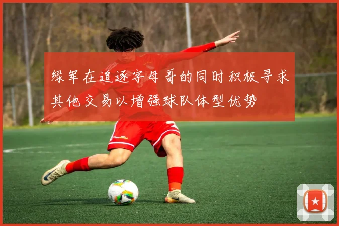 绿军在追逐字母哥的同时积极寻求其他交易以增强球队体型优势