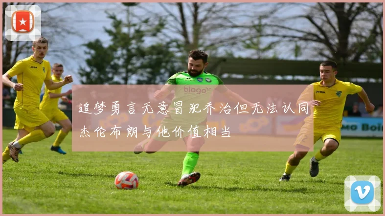 追梦勇言无意冒犯乔治但无法认同杰伦布朗与他价值相当